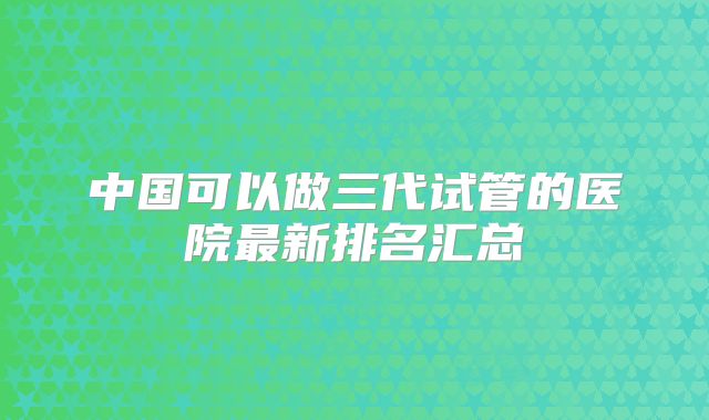 中国可以做三代试管的医院最新排名汇总