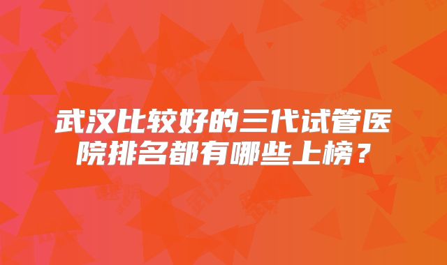 武汉比较好的三代试管医院排名都有哪些上榜？