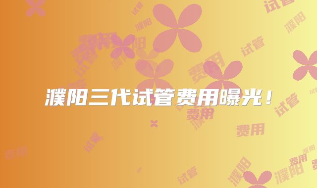 濮阳三代试管费用曝光!