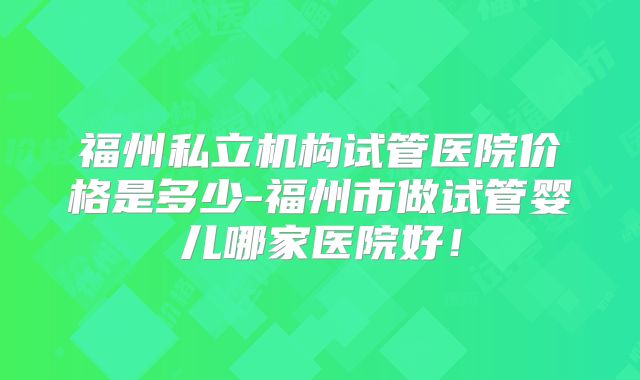 福州私立机构试管医院价格是多少-福州市做试管婴儿哪家医院好！