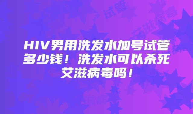 HIV男用洗发水加号试管多少钱！洗发水可以杀死艾滋病毒吗！