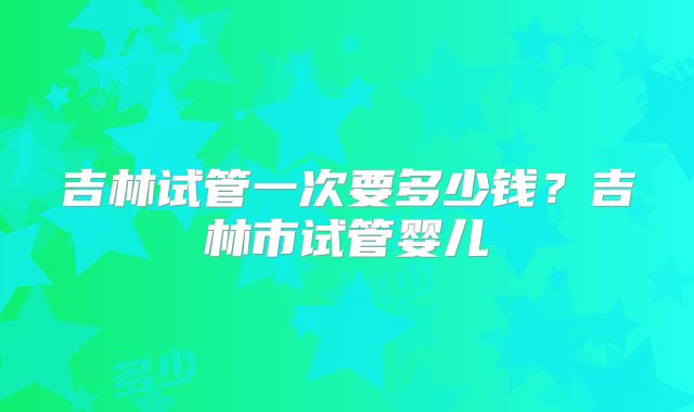 吉林试管一次要多少钱?吉林市试管婴儿