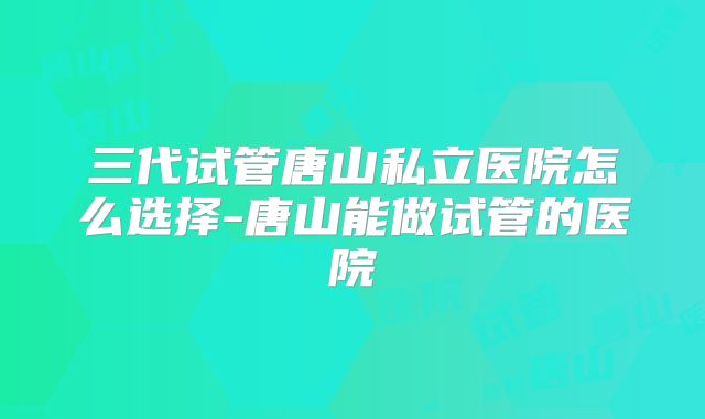 三代试管唐山私立医院怎么选择-唐山能做试管的医院