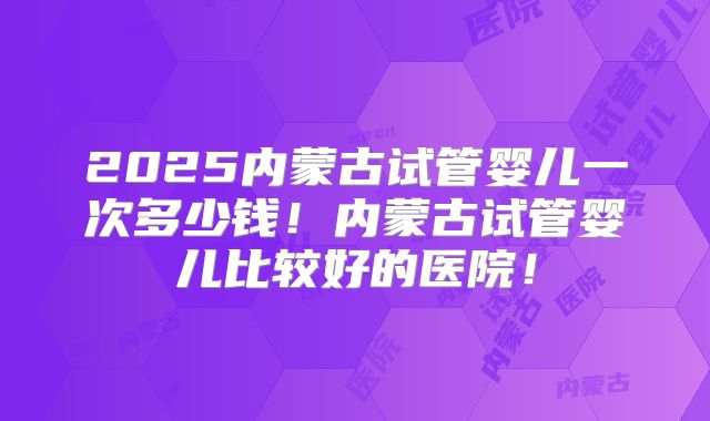 2025内蒙古试管婴儿一次多少钱！内蒙古试管婴儿比较好的医院！