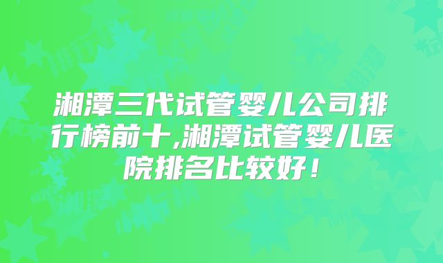 湘潭三代试管婴儿公司排行榜前十,湘潭试管婴儿医院排名比较好!