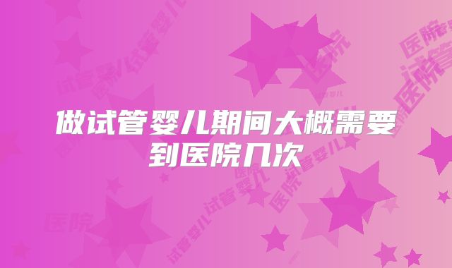 做试管婴儿期间大概需要到医院几次