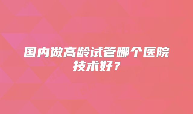 国内做高龄试管哪个医院技术好？