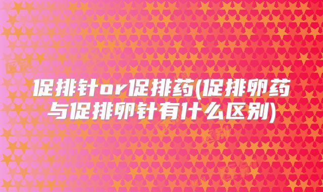 促排针or促排药(促排卵药与促排卵针有什么区别)