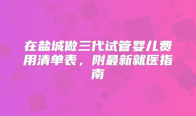 在盐城做三代试管婴儿费用清单表,附最新就医指南