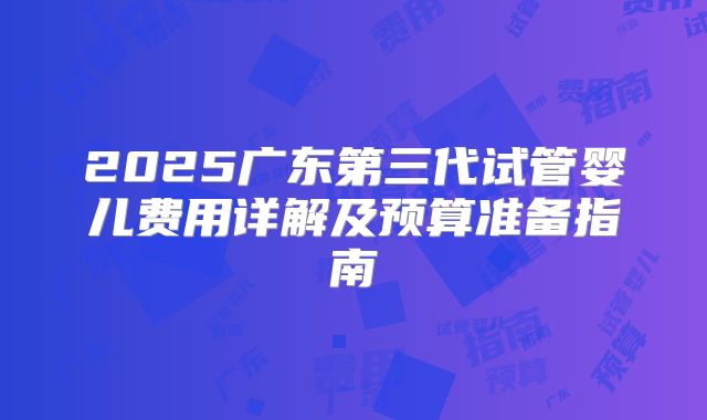 2025广东第三代试管婴儿费用详解及预算准备指南