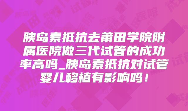 胰岛素抵抗去莆田学院附属医院做三代试管的成功率高吗_胰岛素抵抗对试管婴儿移植有影响吗！