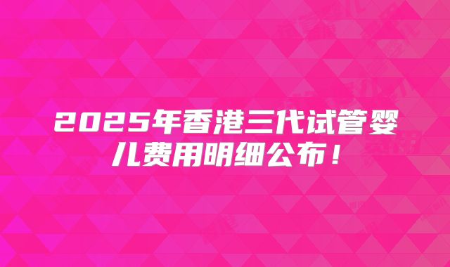 2025年香港三代试管婴儿费用明细公布！