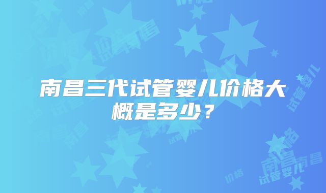 南昌三代试管婴儿价格大概是多少？