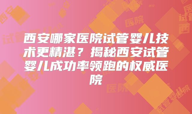 西安哪家医院试管婴儿技术更精湛?揭秘西安试管婴儿成功率领跑的权威医院