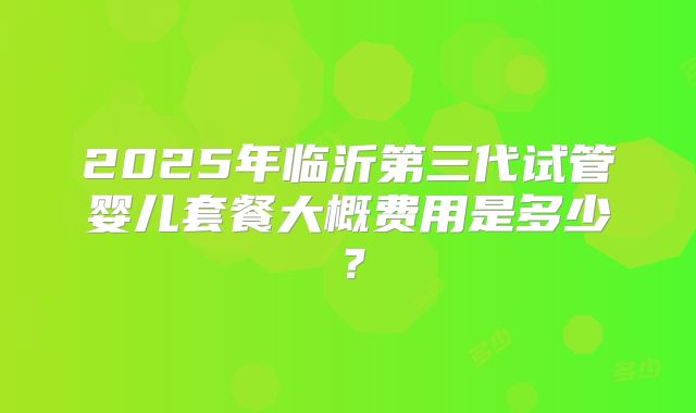 2025年临沂第三代试管婴儿套餐大概费用是多少？
