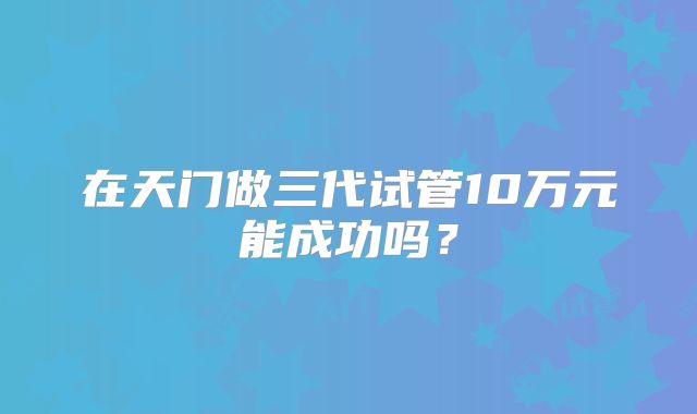 在天门做三代试管10万元能成功吗？