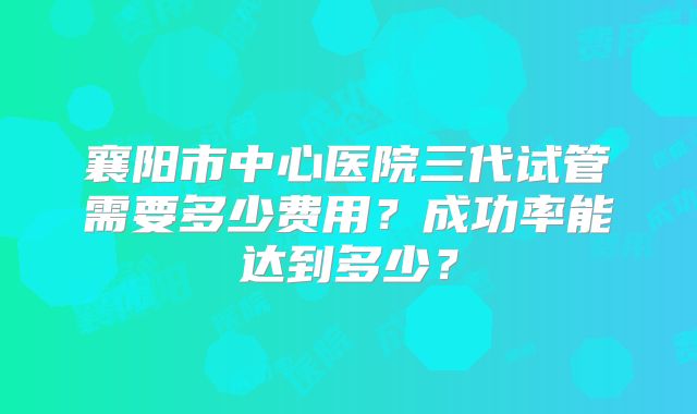 襄阳市中心医院三代试管需要多少费用?成功率能达到多少?