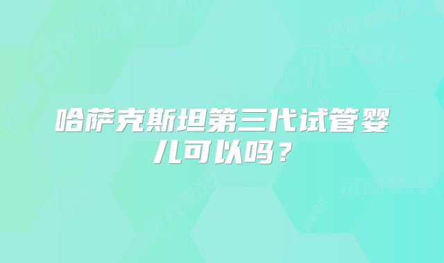 哈萨克斯坦第三代试管婴儿可以吗？