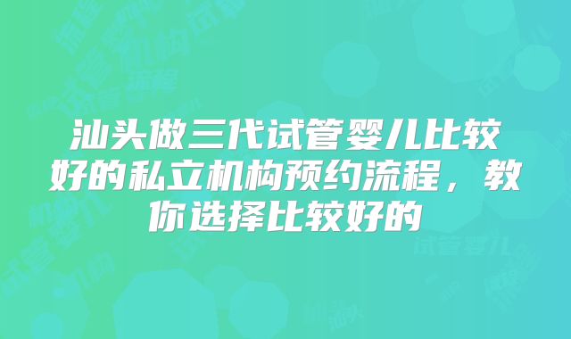 汕头做三代试管婴儿比较好的私立机构预约流程，教你选择比较好的