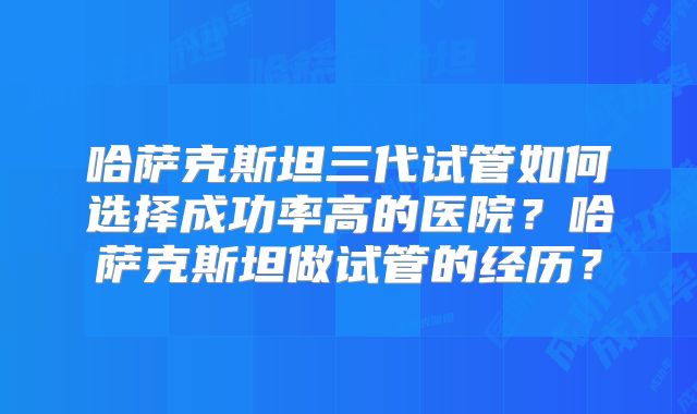 哈萨克斯坦三代试管如何选择成功率高的医院？哈萨克斯坦做试管的经历？
