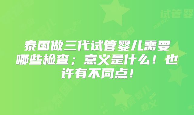 泰国做三代试管婴儿需要哪些检查；意义是什么！也许有不同点！