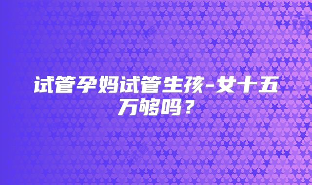 试管孕妈试管生孩-女十五万够吗?