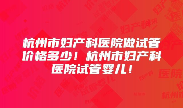 杭州市妇产科医院做试管价格多少！杭州市妇产科医院试管婴儿！