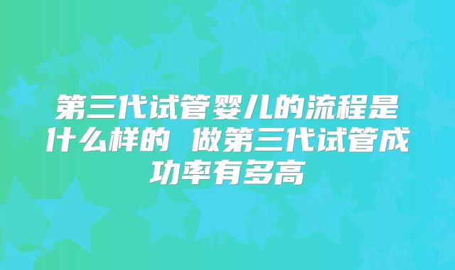 第三代试管婴儿的流程是什么样的 做第三代试管成功率有多高