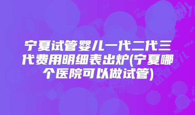 宁夏试管婴儿一代二代三代费用明细表出炉(宁夏哪个医院可以做试管)
