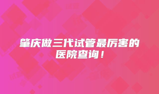 肇庆做三代试管最厉害的医院查询!