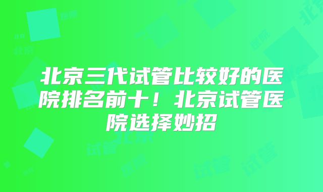 北京三代试管比较好的医院排名前十！北京试管医院选择妙招