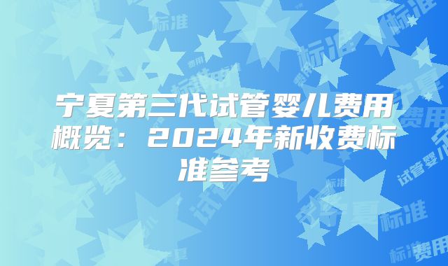 宁夏第三代试管婴儿费用概览：2024年新收费标准参考