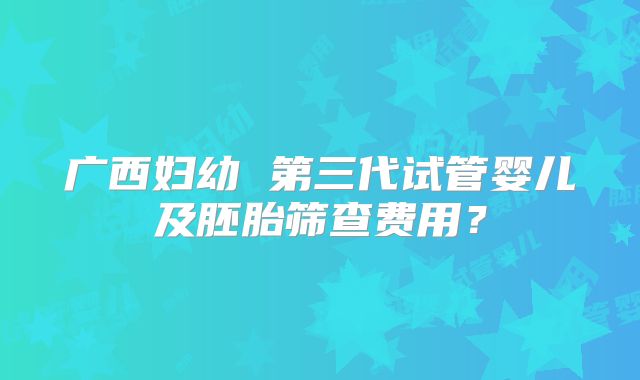 广西妇幼 第三代试管婴儿及胚胎筛查费用？