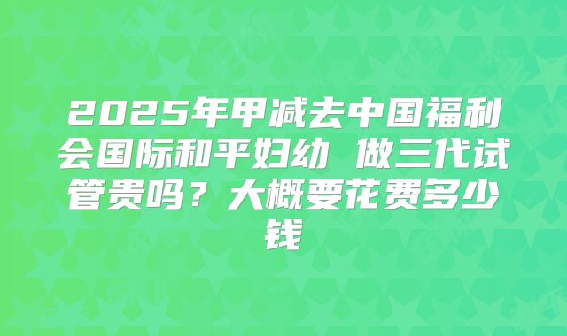2025年甲减去中国福利会国际和平妇幼 做三代试管贵吗？大概要花费多少钱