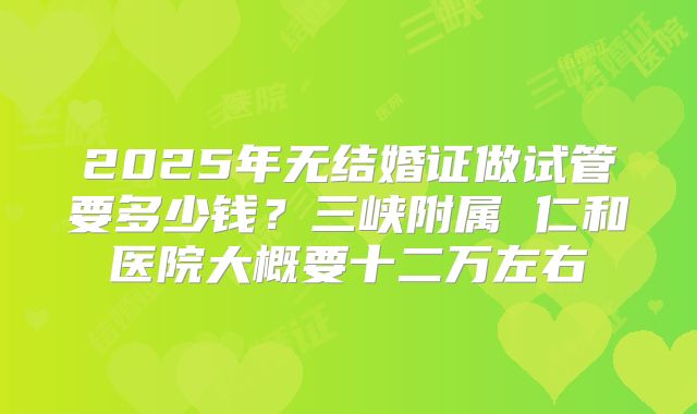 2025年无结婚证做试管要多少钱?三峡附属 仁和医院大概要十二万左右