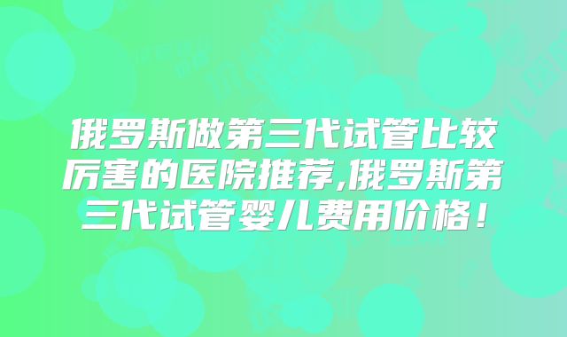 俄罗斯做第三代试管比较厉害的医院推荐,俄罗斯第三代试管婴儿费用价格!