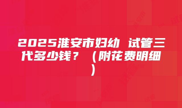 2025淮安市妇幼 试管三代多少钱?(附花费明细)