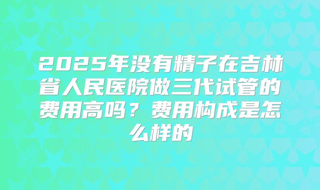 2025年没有精子在吉林省人民医院做三代试管的费用高吗?费用构成是怎么样的
