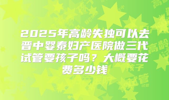 2025年高龄失独可以去晋中婴泰妇产医院做三代试管要孩子吗?大概要花费多少钱