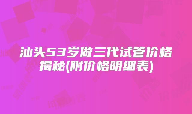 汕头53岁做三代试管价格揭秘(附价格明细表)