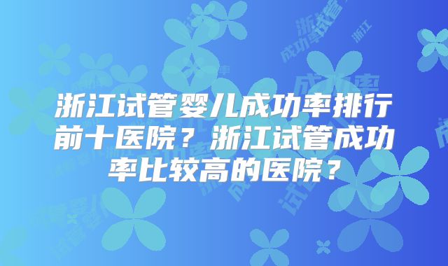 浙江试管婴儿成功率排行前十医院?浙江试管成功率比较高的医院?