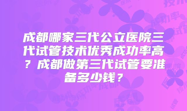 成都哪家三代公立医院三代试管技术优秀成功率高?成都做第三代试管要准备多少钱?