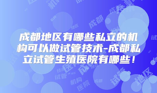 成都地区有哪些私立的机构可以做试管技术-成都私立试管生殖医院有哪些!