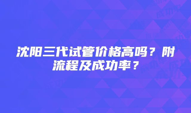 沈阳三代试管价格高吗？附流程及成功率？