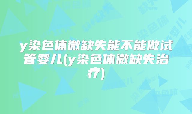 y染色体微缺失能不能做试管婴儿(y染色体微缺失治疗)