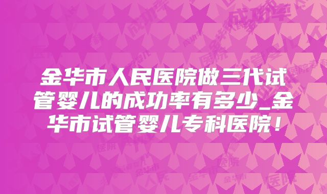 金华市人民医院做三代试管婴儿的成功率有多少_金华市试管婴儿专科医院！