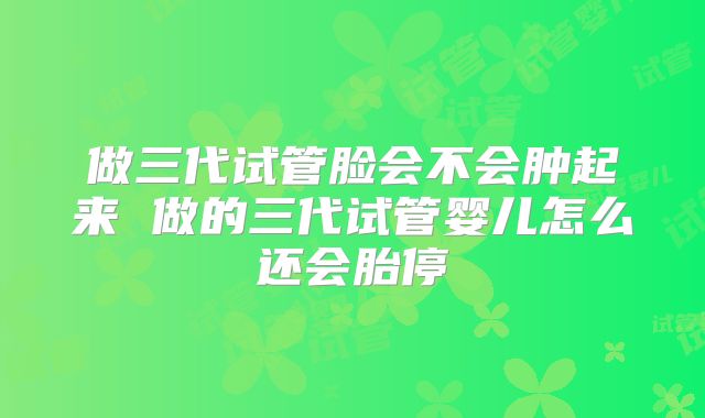做三代试管脸会不会肿起来 做的三代试管婴儿怎么还会胎停
