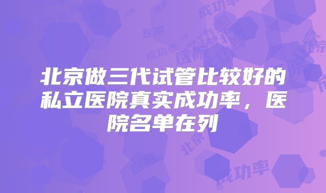 北京做三代试管比较好的私立医院真实成功率，医院名单在列