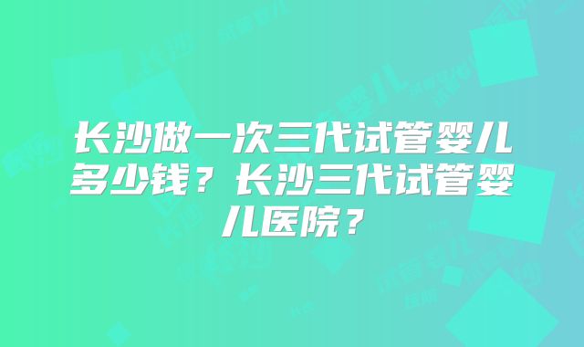 长沙做一次三代试管婴儿多少钱?长沙三代试管婴儿医院?