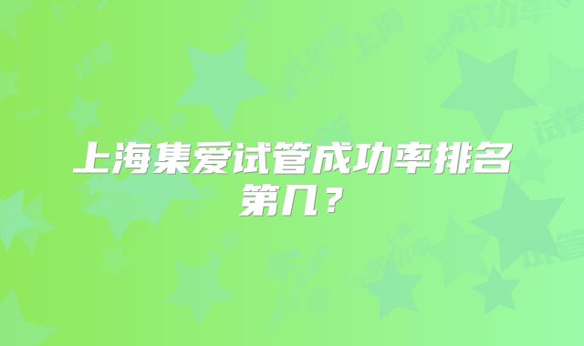 上海集爱试管成功率排名第几?